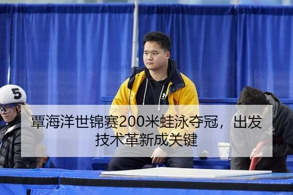 覃海洋世锦赛200米蛙泳夺冠，出发技术革新成关键