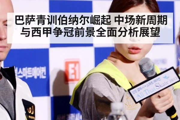 巴萨青训伯纳尔崛起 中场新周期与西甲争冠前景全面分析展望
